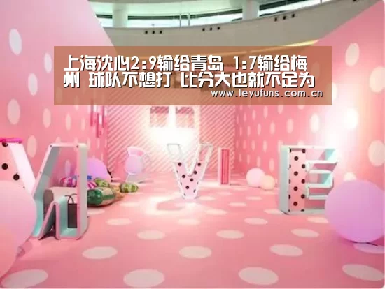 上海沈心2:9输给青岛 1:7输给梅州 球队不想打 比分大也就不足为奇了|乐鱼登陆(图1) 乐鱼