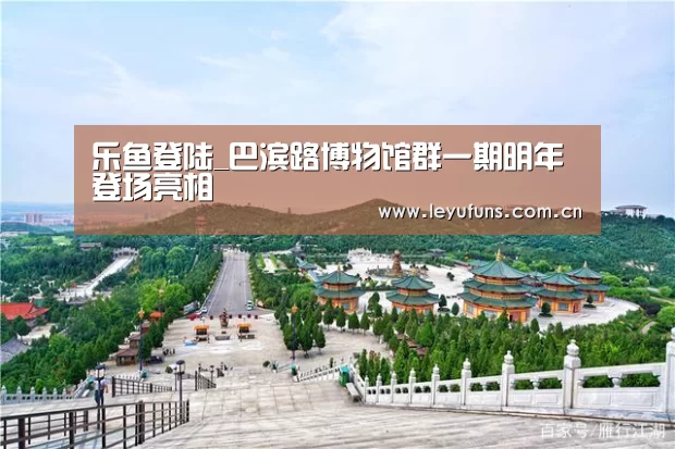 乐鱼登陆_巴滨路博物馆群一期明年登场亮相(图3) 乐鱼登陆